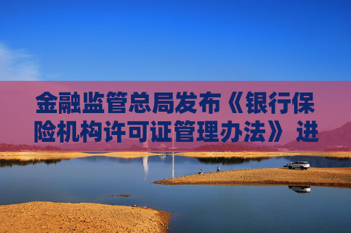 金融监管总局发布《银行保险机构许可证管理办法》 进一步压实机构管理主体责任