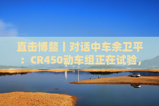 直击博鳌丨对话中车余卫平：CR450动车组正在试验，不久的将来就能坐上  第1张
