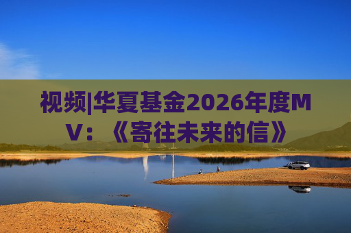 视频|华夏基金2026年度MV：《寄往未来的信》