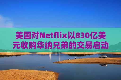 美国对Netflix以830亿美元收购华纳兄弟的交易启动反垄断审查
