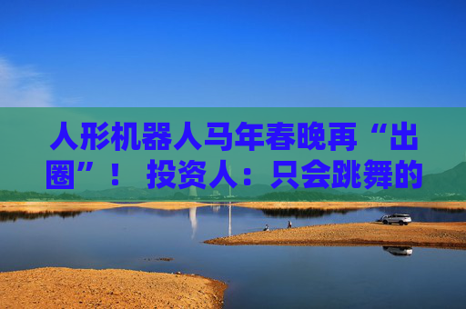 人形机器人马年春晚再“出圈”！ 投资人：只会跳舞的不投了 三条技术路线并行竞速，机器人要为场景落地