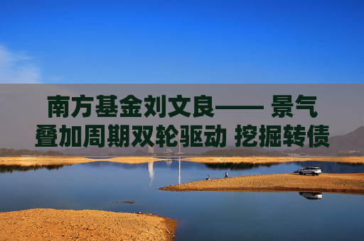 南方基金刘文良―― 景气叠加周期双轮驱动 挖掘转债市场超额收益