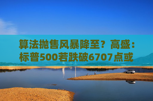 算法抛售风暴降至？高盛：标普500若跌破6707点或触发800亿美元系统性卖盘