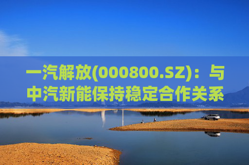 一汽解放(000800.SZ)：与中汽新能保持稳定合作关系