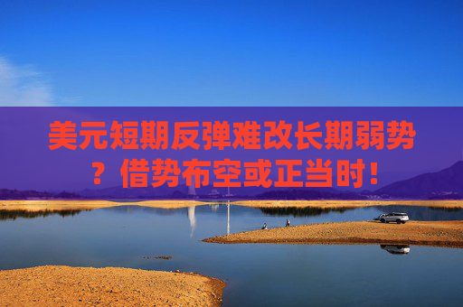 美元短期反弹难改长期弱势？借势布空或正当时！