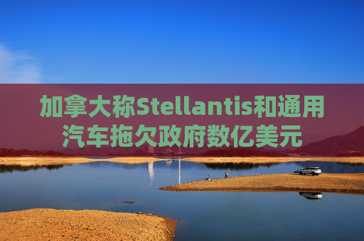 加拿大称Stellantis和通用汽车拖欠政府数亿美元