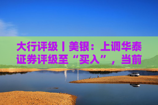 大行评级丨美银：上调华泰证券评级至“买入”，当前估值仍具吸引力且基本面稳健