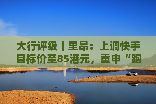大行评级丨里昂：上调快手目标价至85港元，重申“跑赢大市”评级