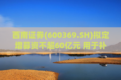 西南证券(600369.SH)拟定增募资不超60亿元 用于补充公司资本金