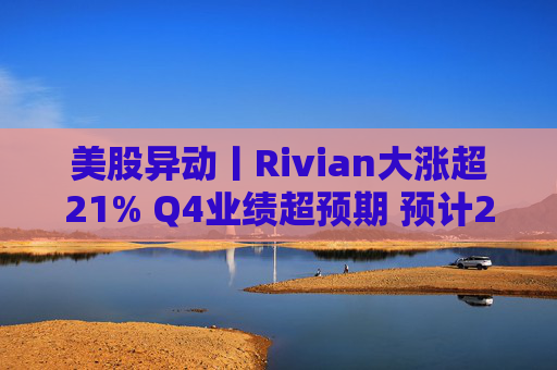 美股异动丨Rivian大涨超21% Q4业绩超预期 预计2026年交付量将激增53%