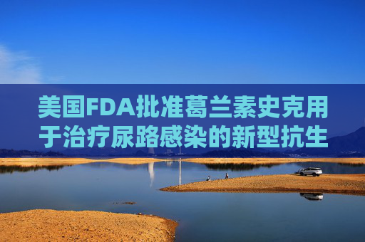 美国FDA批准葛兰素史克用于治疗尿路感染的新型抗生素