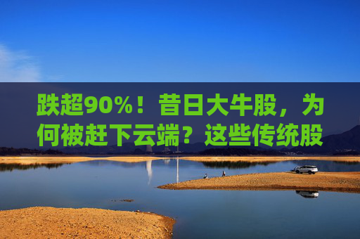 跌超90%！昔日大牛股，为何被赶下云端？这些传统股却创出新高