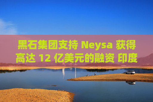 黑石集团支持 Neysa 获得高达 12 亿美元的融资 印度正努力打造国内人工智能基础设施