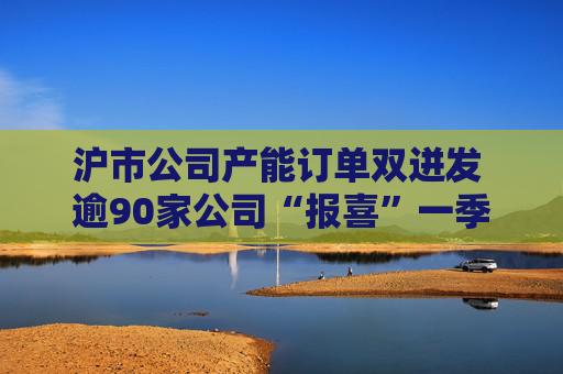 沪市公司产能订单双迸发 逾90家公司“报喜”一季度业绩
