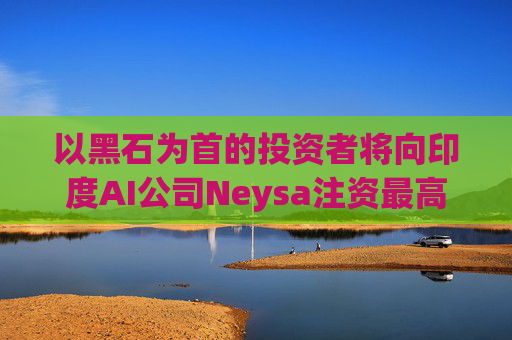 以黑石为首的投资者将向印度AI公司Neysa注资最高达6亿美元