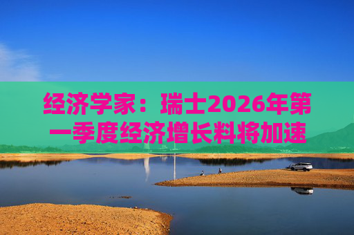 经济学家：瑞士2026年第一季度经济增长料将加速