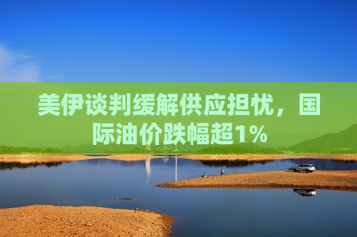 美伊谈判缓解供应担忧，国际油价跌幅超1%