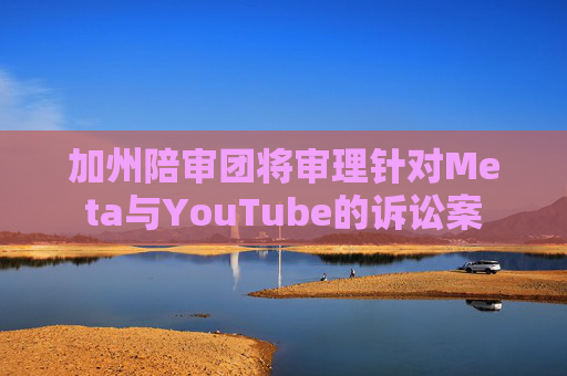 加州陪审团将审理针对Meta与YouTube的诉讼案