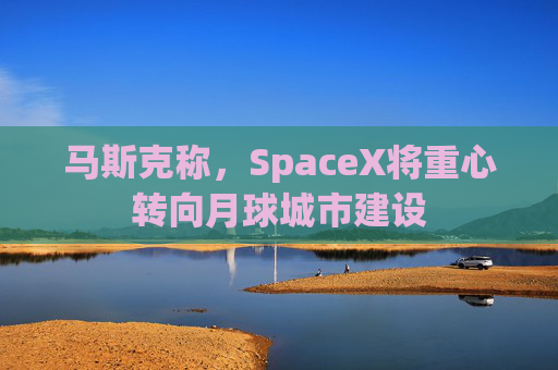 马斯克称，SpaceX将重心转向月球城市建设