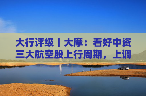 大行评级丨大摩：看好中资三大航空股上行周期，上调H股目标价