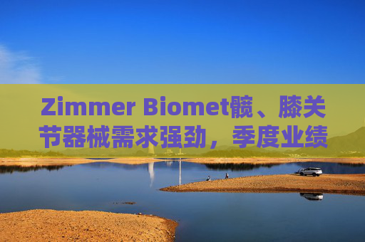 Zimmer Biomet髋、膝关节器械需求强劲，季度业绩超预期