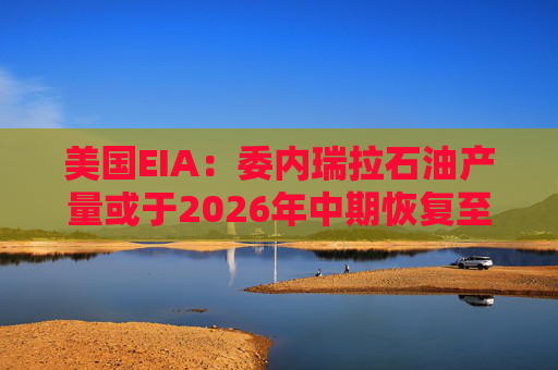 美国EIA：委内瑞拉石油产量或于2026年中期恢复至海上封锁前水平