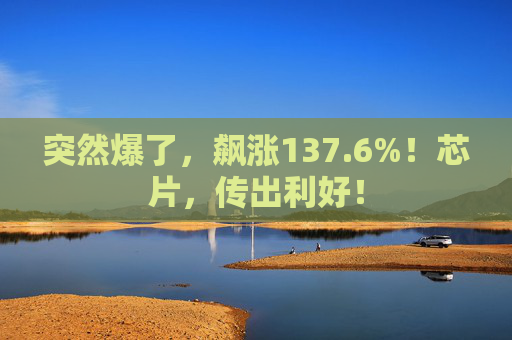 突然爆了，飙涨137.6%！芯片，传出利好！