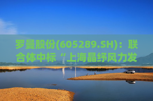 罗曼股份(605289.SH)：联合体中标“上海晶纾风力发电有限公司驭风行动50MW分散式风电项目”