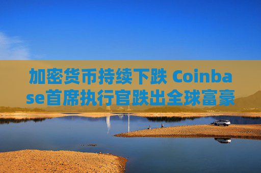 加密货币持续下跌 Coinbase首席执行官跌出全球富豪榜前500名
