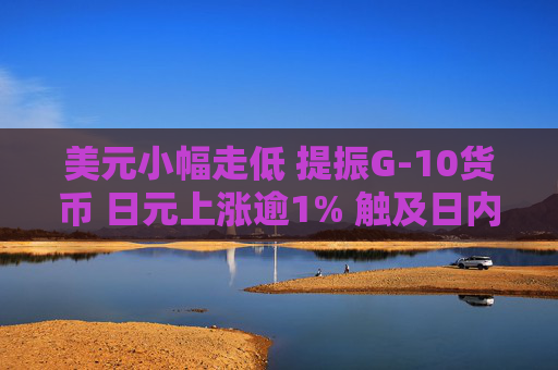 美元小幅走低 提振G-10货币 日元上涨逾1% 触及日内高点
