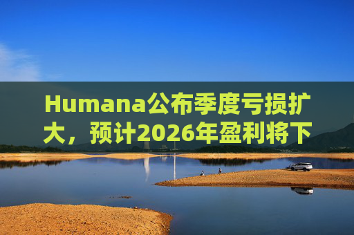 Humana公布季度亏损扩大，预计2026年盈利将下降
