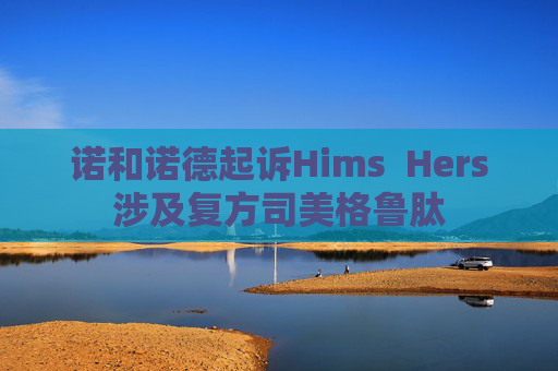 诺和诺德起诉Hims  Hers涉及复方司美格鲁肽