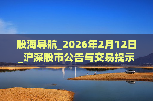 股海导航_2026年2月12日_沪深股市公告与交易提示