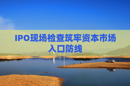 IPO现场检查筑牢资本市场入口防线