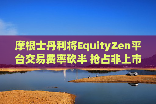 摩根士丹利将EquityZen平台交易费率砍半 抢占非上市公司股份买卖市场