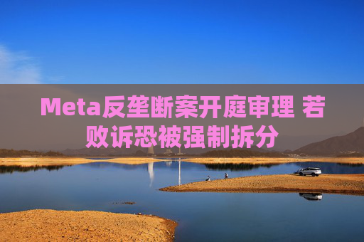Meta反垄断案开庭审理 若败诉恐被强制拆分