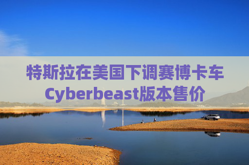 特斯拉在美国下调赛博卡车Cyberbeast版本售价