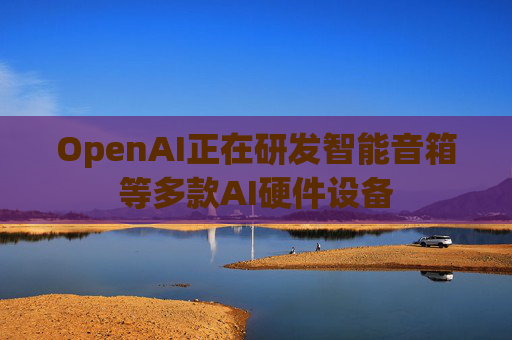 OpenAI正在研发智能音箱等多款AI硬件设备