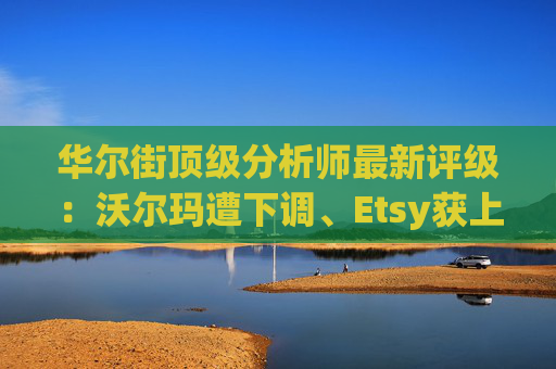 华尔街顶级分析师最新评级：沃尔玛遭下调、Etsy获上调