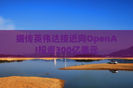 据传英伟达接近向OpenAI投资300亿美元