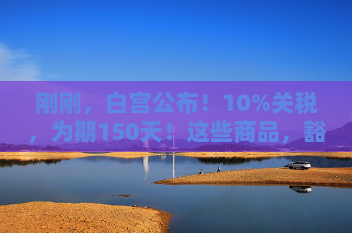 刚刚，白宫公布！10%关税，为期150天！这些商品，豁免！