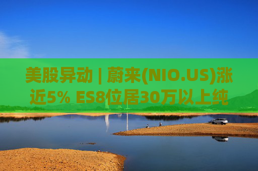 美股异动 | 蔚来(NIO.US)涨近5% ES8位居30万以上纯电车型销量榜第一