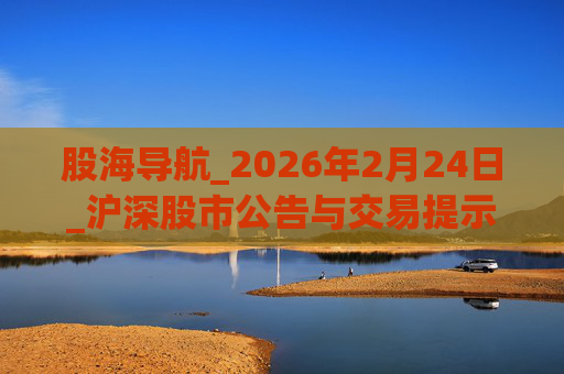 股海导航_2026年2月24日_沪深股市公告与交易提示