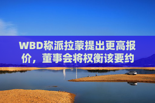 WBD称派拉蒙提出更高报价，董事会将权衡该要约