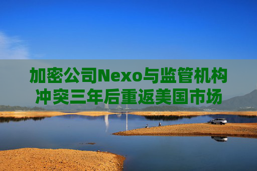 加密公司Nexo与监管机构冲突三年后重返美国市场