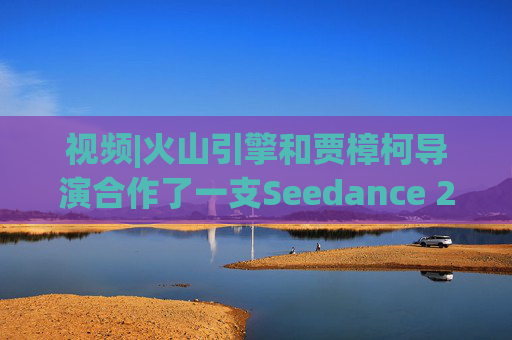 视频|火山引擎和贾樟柯导演合作了一支Seedance 2.0贺岁短片