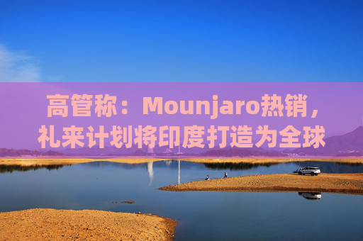 高管称：Mounjaro热销，礼来计划将印度打造为全球出口中心