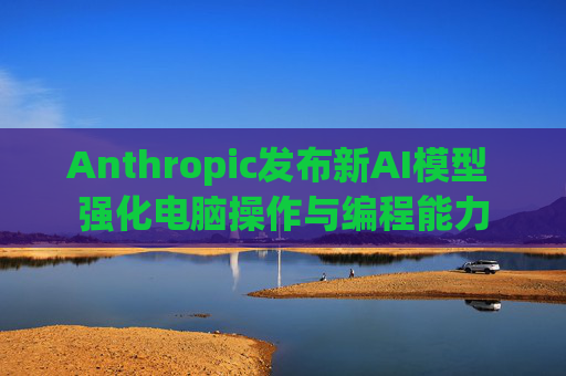Anthropic发布新AI模型 强化电脑操作与编程能力