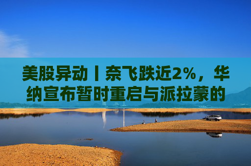 美股异动丨奈飞跌近2%，华纳宣布暂时重启与派拉蒙的交易谈判