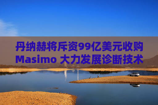 丹纳赫将斥资99亿美元收购Masimo 大力发展诊断技术